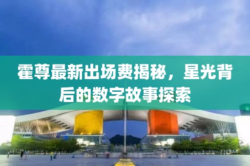 霍尊最新出場費(fèi)揭秘，星光背后的數(shù)字故事探索