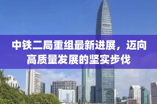 中鐵二局重組最新進展，邁向高質(zhì)量發(fā)展的堅實步伐