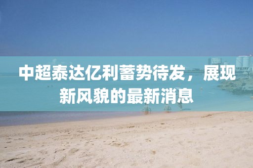 中超泰達億利蓄勢待發(fā)，展現(xiàn)新風貌的最新消息