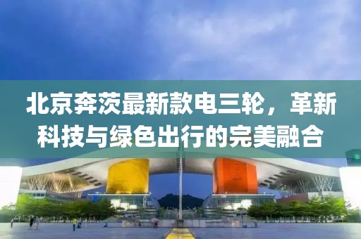 北京奔茨最新款電三輪，革新科技與綠色出行的完美融合