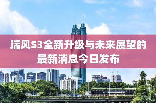 瑞風(fēng)S3全新升級與未來展望的最新消息今日發(fā)布
