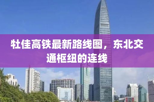 牡佳高鐵最新路線圖，東北交通樞紐的連線