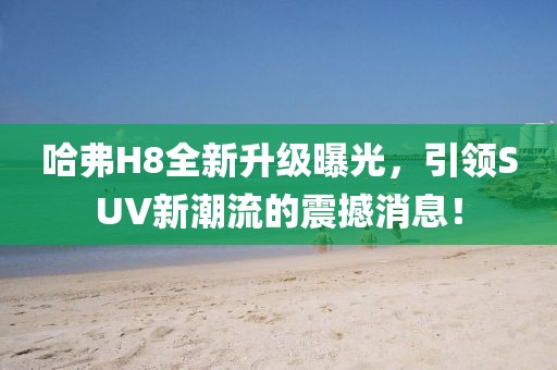 哈弗H8全新升級曝光，引領SUV新潮流的震撼消息！