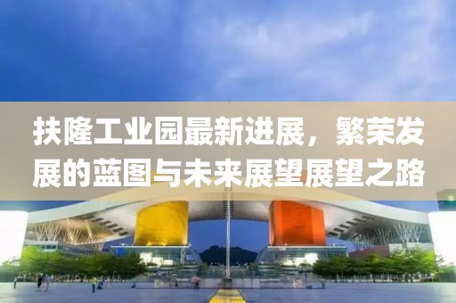 扶隆工業(yè)園最新進(jìn)展，繁榮發(fā)展的藍(lán)圖與未來展望展望之路
