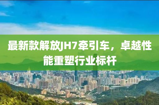 最新款解放JH7牽引車，卓越性能重塑行業(yè)標(biāo)桿