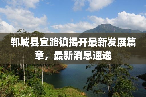 鄲城縣宜路鎮(zhèn)揭開最新發(fā)展篇章，最新消息速遞