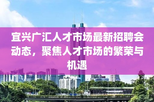宜興廣匯人才市場最新招聘會動態(tài)，聚焦人才市場的繁榮與機(jī)遇