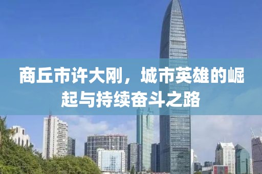 商丘市許大剛，城市英雄的崛起與持續(xù)奮斗之路