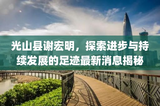 光山縣謝宏明，探索進(jìn)步與持續(xù)發(fā)展的足跡最新消息揭秘