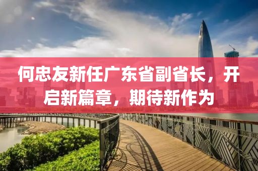何忠友新任廣東省副省長，開啟新篇章，期待新作為