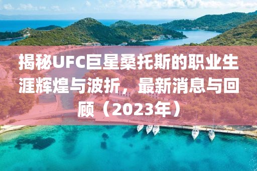 揭秘UFC巨星桑托斯的職業(yè)生涯輝煌與波折，最新消息與回顧（2023年）
