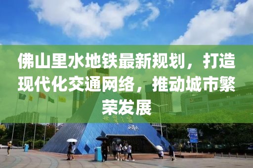 佛山里水地鐵最新規(guī)劃，打造現(xiàn)代化交通網(wǎng)絡(luò)，推動(dòng)城市繁榮發(fā)展