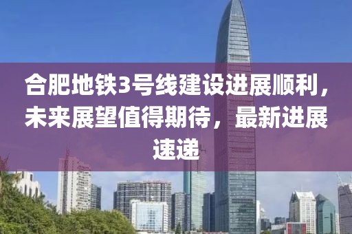 合肥地鐵3號線建設(shè)進(jìn)展順利，未來展望值得期待，最新進(jìn)展速遞
