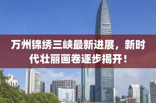 萬州錦繡三峽最新進展，新時代壯麗畫卷逐步揭開！