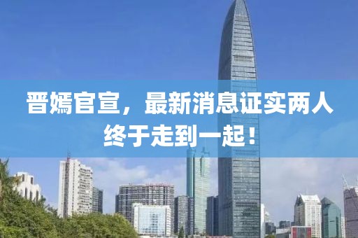 晉嫣官宣，最新消息證實兩人終于走到一起！