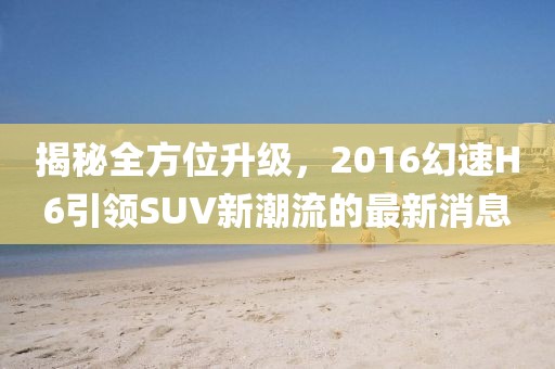 揭秘全方位升級(jí)，2016幻速H6引領(lǐng)SUV新潮流的最新消息