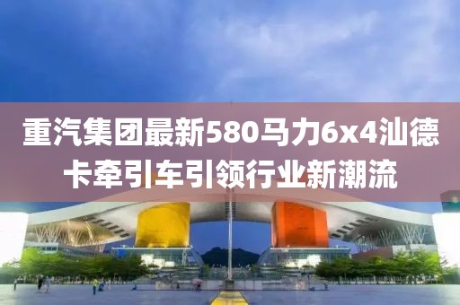 重汽集團最新580馬力6x4汕德卡牽引車引領(lǐng)行業(yè)新潮流