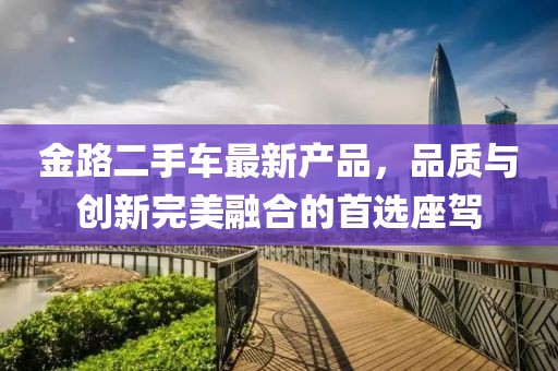 金路二手車最新產(chǎn)品，品質(zhì)與創(chuàng)新完美融合的首選座駕