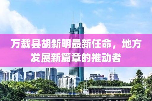 萬載縣胡新明最新任命，地方發(fā)展新篇章的推動者
