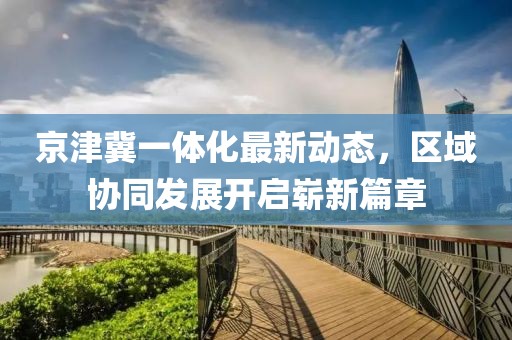 京津冀一體化最新動態(tài)，區(qū)域協(xié)同發(fā)展開啟嶄新篇章