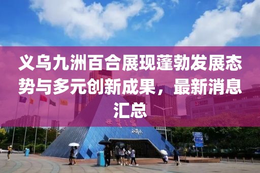 義烏九洲百合展現(xiàn)蓬勃發(fā)展態(tài)勢與多元創(chuàng)新成果，最新消息匯總