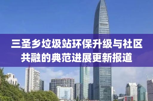 三圣鄉(xiāng)垃圾站環(huán)保升級與社區(qū)共融的典范進展更新報道