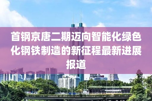 首鋼京唐二期邁向智能化綠色化鋼鐵制造的新征程最新進展報道