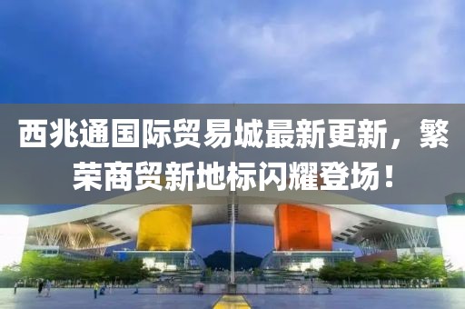 西兆通國際貿(mào)易城最新更新，繁榮商貿(mào)新地標(biāo)閃耀登場！