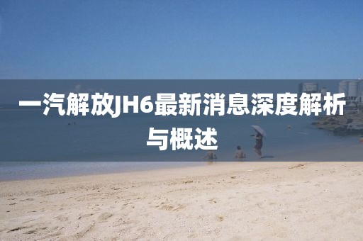 一汽解放JH6最新消息深度解析與概述