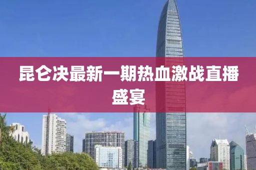 昆侖決最新一期熱血激戰(zhàn)直播盛宴