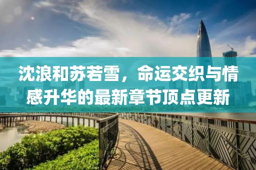 沈浪和蘇若雪，命運(yùn)交織與情感升華的最新章節(jié)頂點(diǎn)更新
