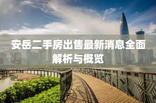 安岳二手房出售最新消息全面解析與概覽