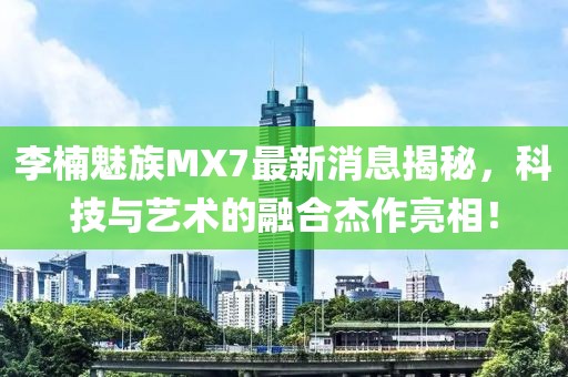 李楠魅族MX7最新消息揭秘，科技與藝術(shù)的融合杰作亮相！