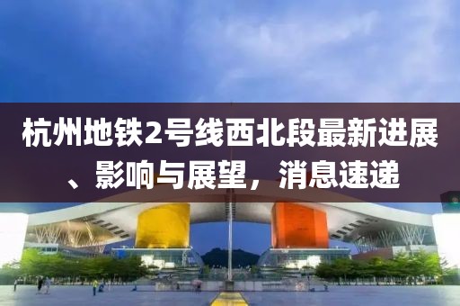 杭州地鐵2號線西北段最新進展、影響與展望，消息速遞