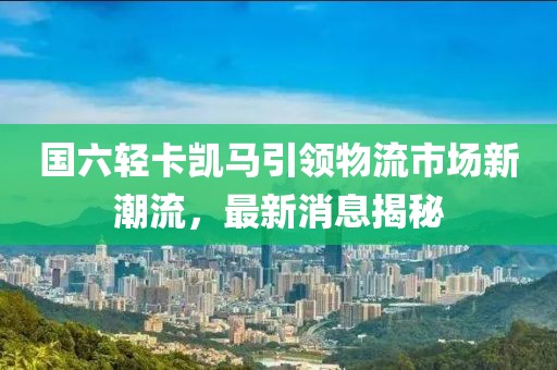 國六輕卡凱馬引領(lǐng)物流市場新潮流，最新消息揭秘