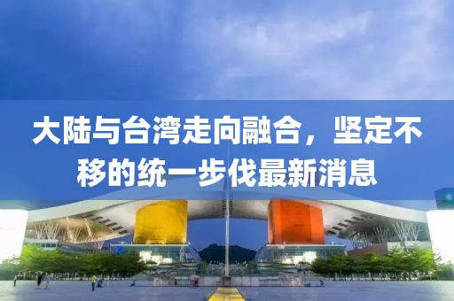 大陸與臺灣走向融合，堅定不移的統(tǒng)一步伐最新消息