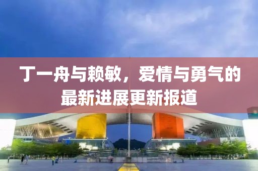 丁一舟與賴敏，愛情與勇氣的最新進(jìn)展更新報(bào)道