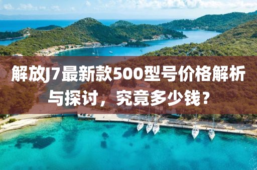 解放J7最新款500型號(hào)價(jià)格解析與探討，究竟多少錢(qián)？