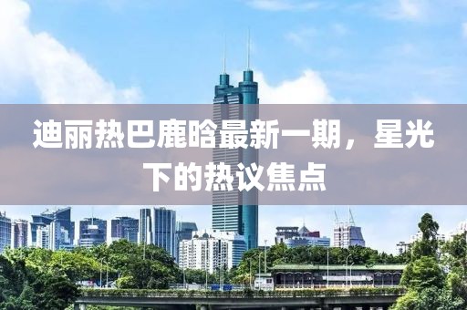 迪麗熱巴鹿晗最新一期，星光下的熱議焦點(diǎn)