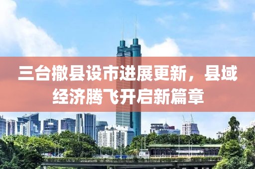 三臺撤縣設市進展更新，縣域經(jīng)濟騰飛開啟新篇章