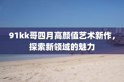 91kk哥四月高顏值藝術(shù)新作，探索新領(lǐng)域的魅力