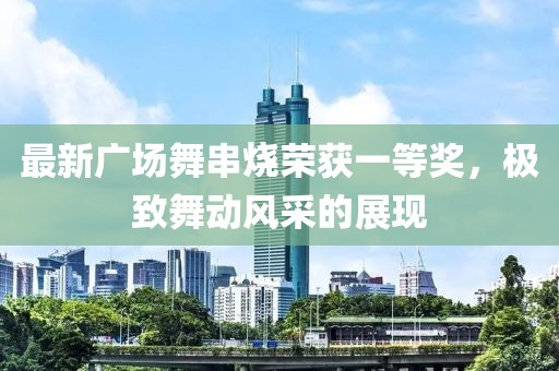 最新廣場舞串燒榮獲一等獎，極致舞動風(fēng)采的展現(xiàn)