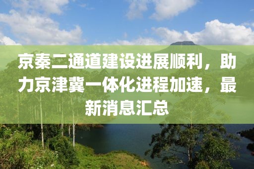 京秦二通道建設(shè)進(jìn)展順利，助力京津冀一體化進(jìn)程加速，最新消息匯總