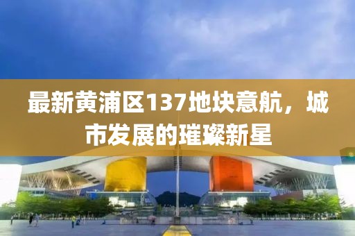 最新黃浦區(qū)137地塊意航，城市發(fā)展的璀璨新星