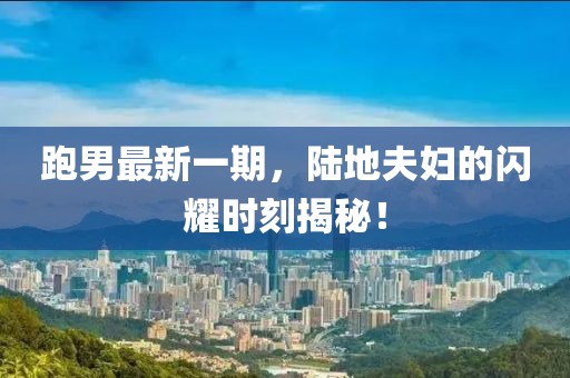 跑男最新一期，陸地夫婦的閃耀時刻揭秘！