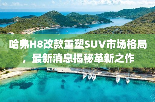 哈弗H8改款重塑SUV市場格局，最新消息揭秘革新之作