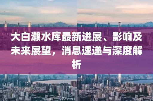 大白瀨水庫最新進展、影響及未來展望，消息速遞與深度解析