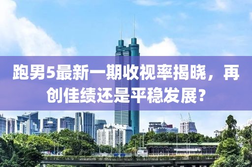 跑男5最新一期收視率揭曉，再創(chuàng)佳績還是平穩(wěn)發(fā)展？