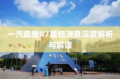 一汽森雅R7最新消息深度解析與解讀