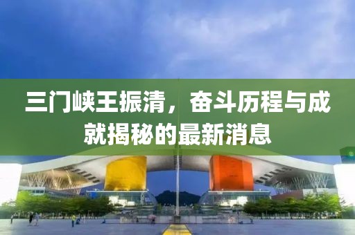 三門峽王振清，奮斗歷程與成就揭秘的最新消息